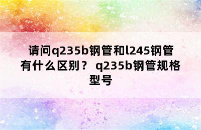 请问q235b钢管和l245钢管有什么区别？ q235b钢管规格型号